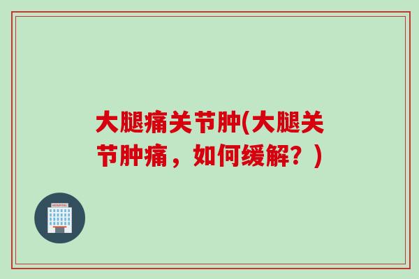 大腿痛关节肿(大腿关节肿痛，如何缓解？)
