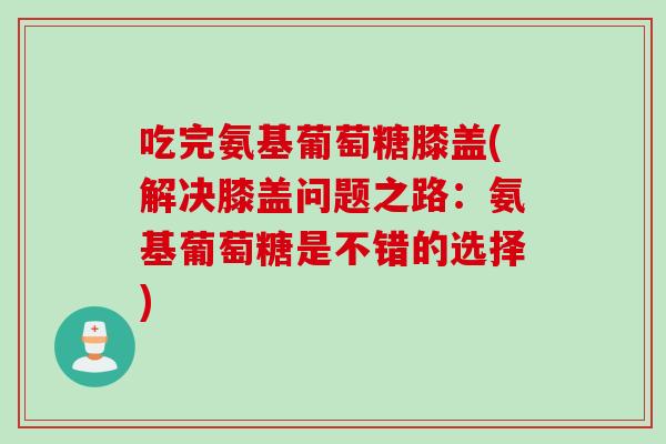 吃完氨基葡萄糖膝盖(解决膝盖问题之路：氨基葡萄糖是不错的选择)