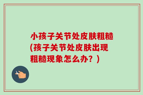 小孩子关节处皮肤粗糙(孩子关节处皮肤出现粗糙现象怎么办？)