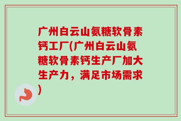 广州白云山氨糖软骨素钙工厂(广州白云山氨糖软骨素钙生产厂加大生产力，满足市场需求)
