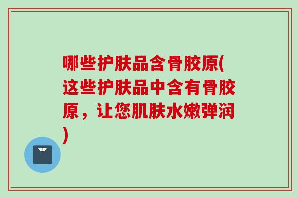 哪些护肤品含骨胶原(这些护肤品中含有骨胶原，让您肌肤水嫩弹润)