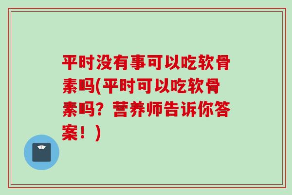 平时没有事可以吃软骨素吗(平时可以吃软骨素吗？营养师告诉你答案！)