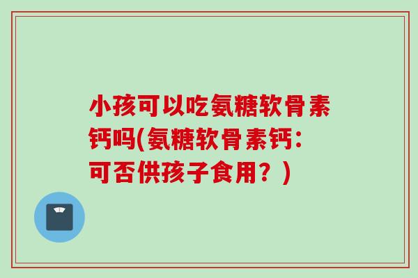 小孩可以吃氨糖软骨素钙吗(氨糖软骨素钙：可否供孩子食用？)