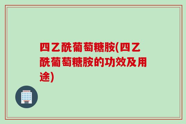 四乙酰葡萄糖胺(四乙酰葡萄糖胺的功效及用途)