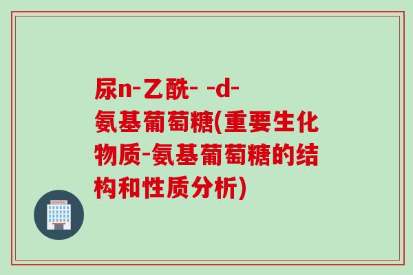 尿n-乙酰- -d-氨基葡萄糖(重要生化物质-氨基葡萄糖的结构和性质分析)