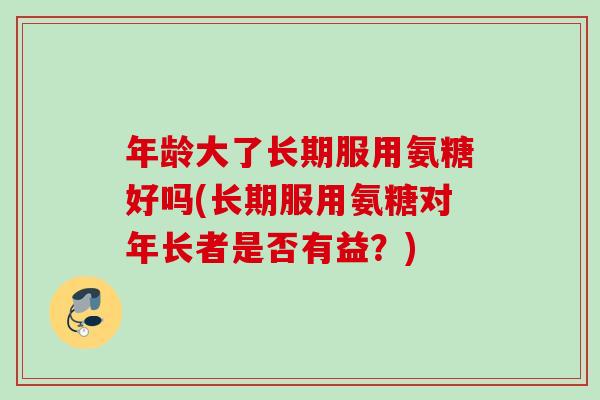 年龄大了长期服用氨糖好吗(长期服用氨糖对年长者是否有益？)