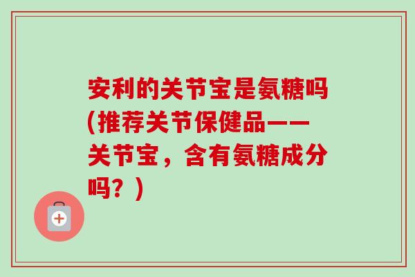 安利的关节宝是氨糖吗(推荐关节保健品——关节宝，含有氨糖成分吗？)