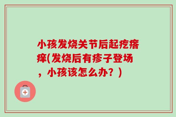 小孩发烧关节后起疙瘩痒(发烧后有疹子登场，小孩该怎么办？)