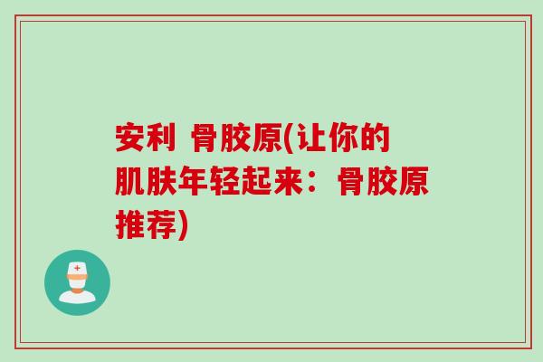 安利 骨胶原(让你的肌肤年轻起来：骨胶原推荐)
