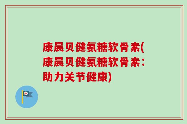 康晨贝健氨糖软骨素(康晨贝健氨糖软骨素：助力关节健康)