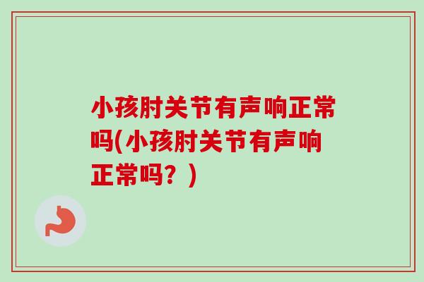 小孩肘关节有声响正常吗(小孩肘关节有声响正常吗？)