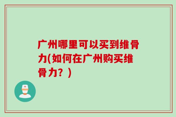 广州哪里可以买到维骨力(如何在广州购买维骨力？)