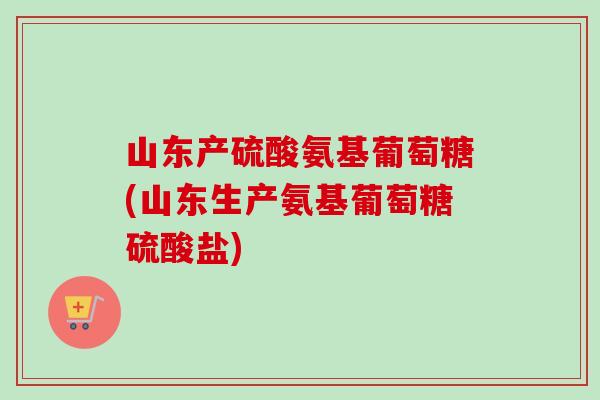 山东产硫酸氨基葡萄糖(山东生产氨基葡萄糖硫酸盐)