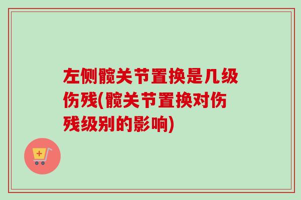 左侧髋关节置换是几级伤残(髋关节置换对伤残级别的影响)