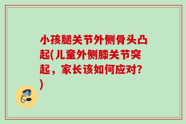 小孩腿关节外侧骨头凸起(儿童外侧膝关节突起，家长该如何应对？)