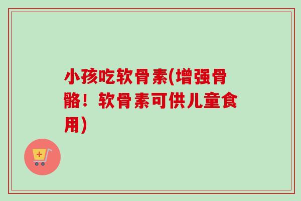 小孩吃软骨素(增强骨骼！软骨素可供儿童食用)