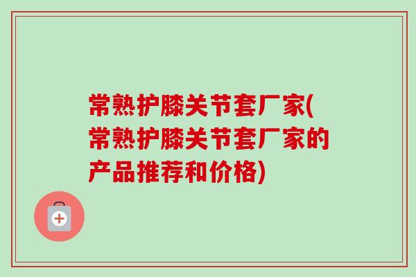 常熟护膝关节套厂家(常熟护膝关节套厂家的产品推荐和价格)