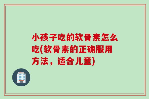 小孩子吃的软骨素怎么吃(软骨素的正确服用方法，适合儿童)