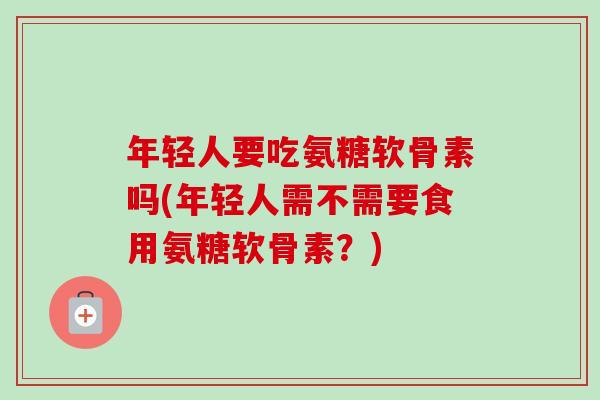年轻人要吃氨糖软骨素吗(年轻人需不需要食用氨糖软骨素？)