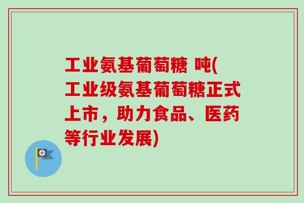 工业氨基葡萄糖 吨(工业级氨基葡萄糖正式上市,助力食品、医药等行业发展) 工业氨基葡萄糖 吨(工业级氨基葡萄糖正式上市,助力食品、医药等行业发展)