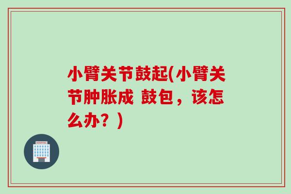 小臂关节鼓起(小臂关节肿胀成 鼓包，该怎么办？)