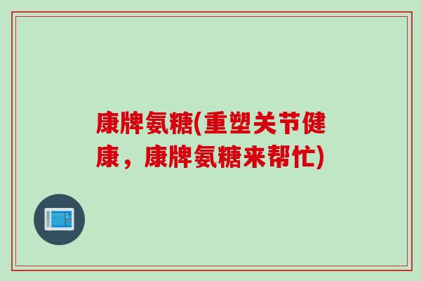 康牌氨糖(重塑关节健康，康牌氨糖来帮忙)