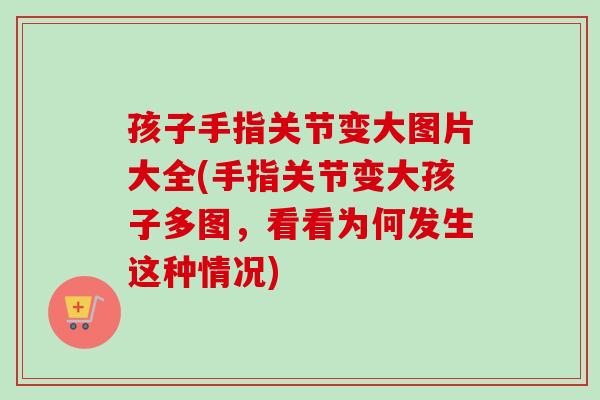 孩子手指关节变大图片大全(手指关节变大孩子多图，看看为何发生这种情况)