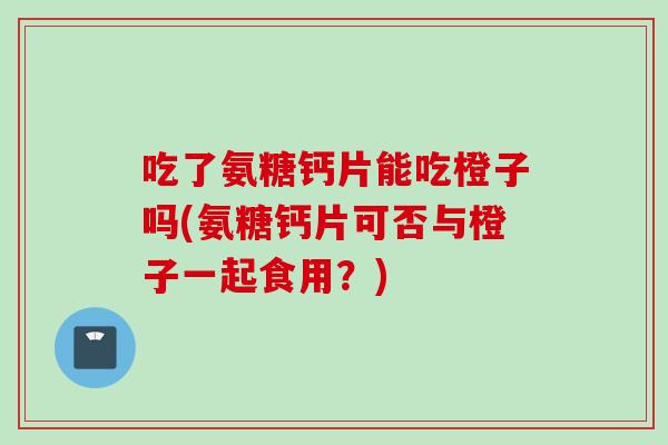 吃了氨糖钙片能吃橙子吗(氨糖钙片可否与橙子一起食用？)