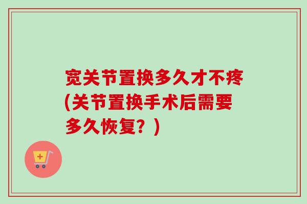 宽关节置换多久才不疼(关节置换手术后需要多久恢复？)