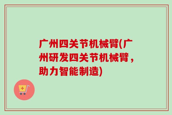 广州四关节机械臂(广州研发四关节机械臂，助力智能制造)