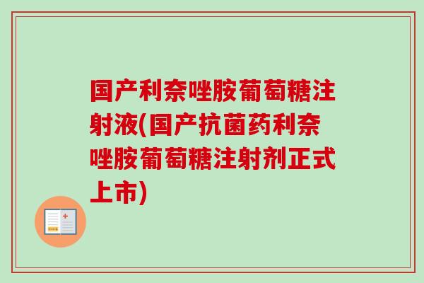 国产利奈唑胺葡萄糖注射液(国产抗菌药利奈唑胺葡萄糖注射剂正式上市)