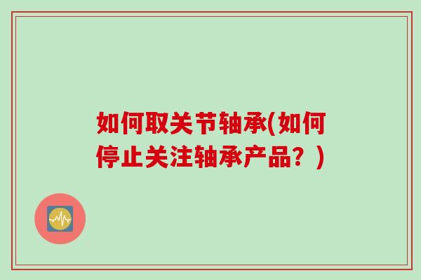如何取关节轴承(如何停止关注轴承产品？)