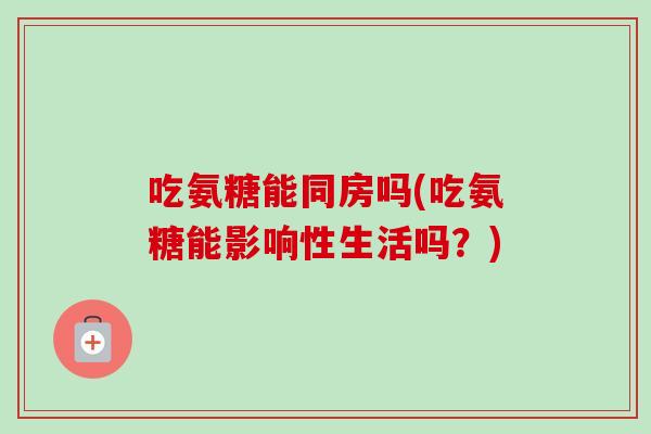 吃氨糖能同房吗(吃氨糖能影响性生活吗？)