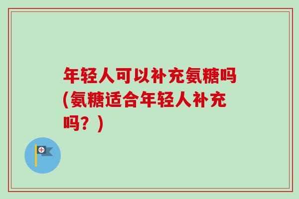 年轻人可以补充氨糖吗(氨糖适合年轻人补充吗？)