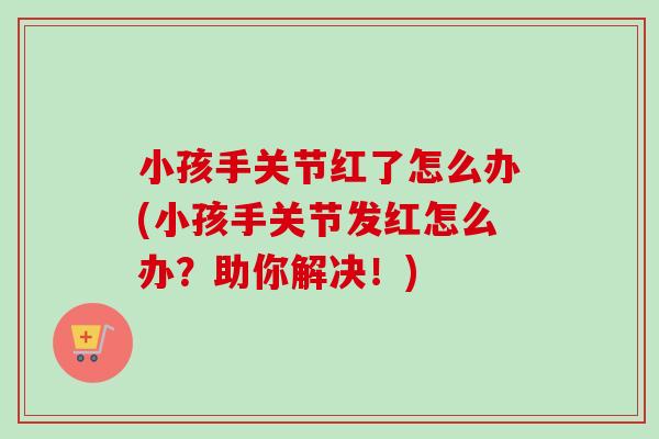 小孩手关节红了怎么办(小孩手关节发红怎么办？助你解决！)
