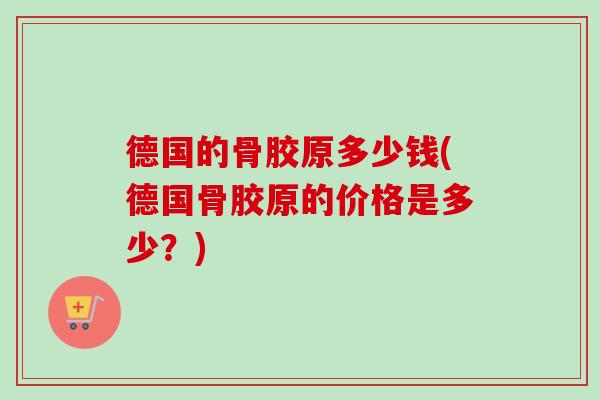 德国的骨胶原多少钱(德国骨胶原的价格是多少？)