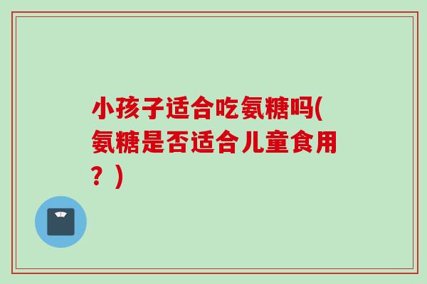 小孩子适合吃氨糖吗(氨糖是否适合儿童食用？)