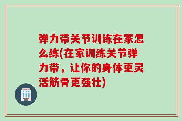弹力带关节训练在家怎么练(在家训练关节弹力带，让你的身体更灵活筋骨更强壮)