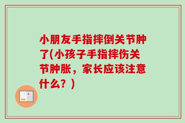 小朋友手指摔倒关节肿了(小孩子手指摔伤关节肿胀，家长应该注意什么？)