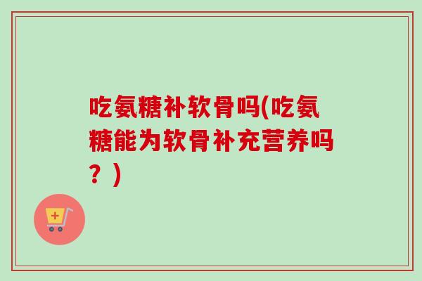 吃氨糖补软骨吗(吃氨糖能为软骨补充营养吗？)