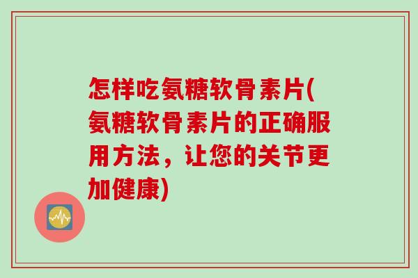 怎样吃氨糖软骨素片(氨糖软骨素片的正确服用方法，让您的关节更加健康)
