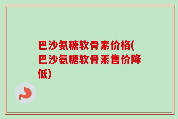 巴沙氨糖软骨素价格(巴沙氨糖软骨素售价降低)