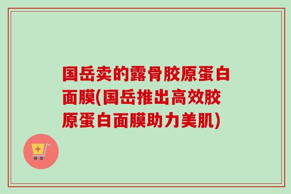 国岳卖的露骨胶原蛋白面膜(国岳推出高效胶原蛋白面膜助力美肌)