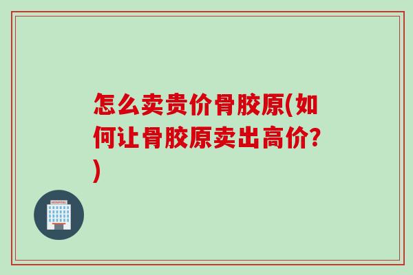怎么卖贵价骨胶原(如何让骨胶原卖出高价？)
