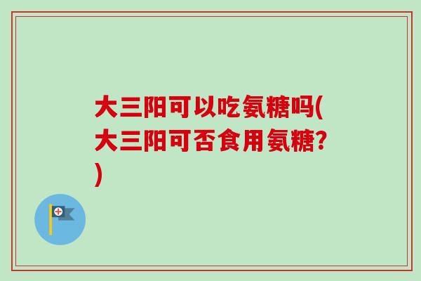 大三阳可以吃氨糖吗(大三阳可否食用氨糖？)