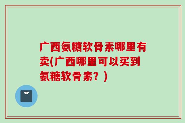 广西氨糖软骨素哪里有卖(广西哪里可以买到氨糖软骨素？)