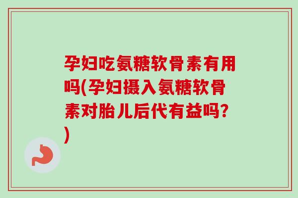 孕妇吃氨糖软骨素有用吗(孕妇摄入氨糖软骨素对胎儿后代有益吗？)