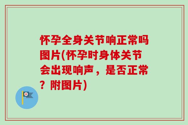 怀孕全身关节响正常吗图片(怀孕时身体关节会出现响声，是否正常？附图片)