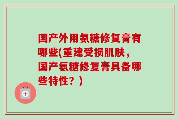 国产外用氨糖修复膏有哪些(重建受损肌肤，国产氨糖修复膏具备哪些特性？)