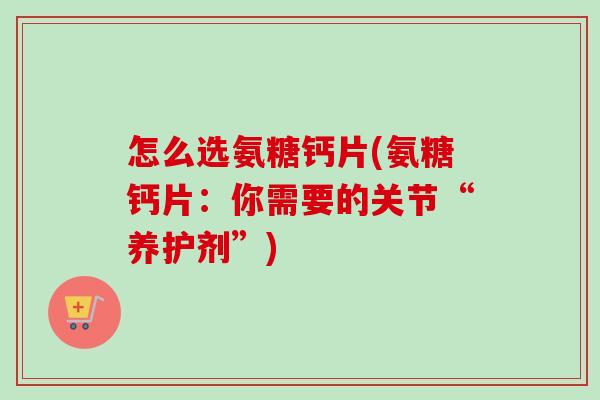怎么选氨糖钙片(氨糖钙片：你需要的关节“养护剂”)